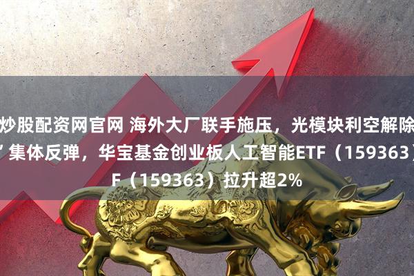 炒股配资网官网 海外大厂联手施压，光模块利空解除？“易中天”集体反弹，华宝基金创业板人工智能ETF（159363）拉升超2%