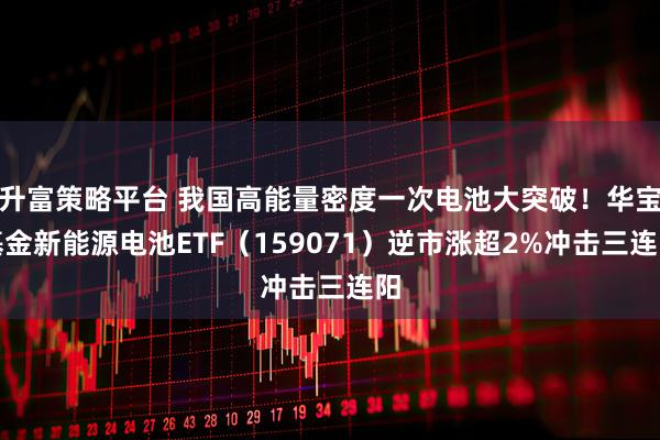 升富策略平台 我国高能量密度一次电池大突破！华宝基金新能源电池ETF（159071）逆市涨超2%冲击三连阳