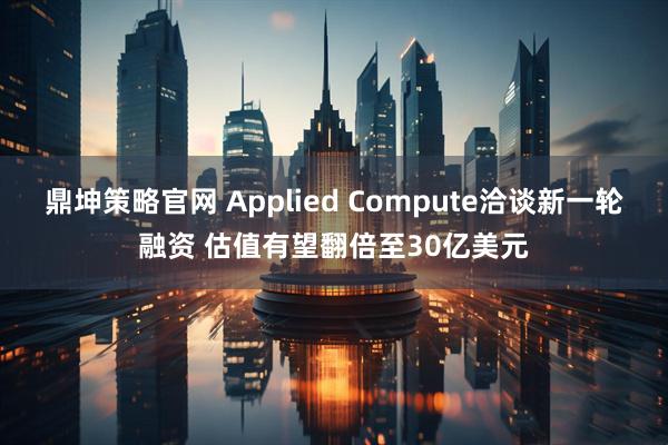 鼎坤策略官网 Applied Compute洽谈新一轮融资 估值有望翻倍至30亿美元