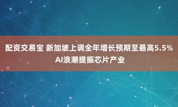 配资交易宝 新加坡上调全年增长预期至最高5.5% AI浪潮提振芯片产业