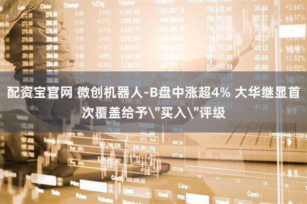 配资宝官网 微创机器人-B盘中涨超4% 大华继显首次覆盖给予＂买入＂评级