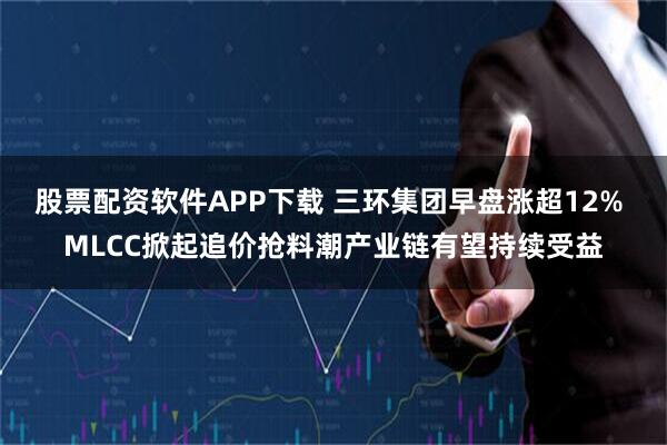 股票配资软件APP下载 三环集团早盘涨超12% MLCC掀起追价抢料潮产业链有望持续受益