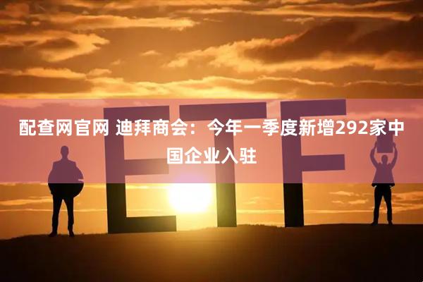 配查网官网 迪拜商会：今年一季度新增292家中国企业入驻