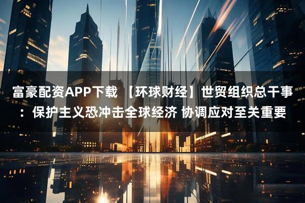 富豪配资APP下载 【环球财经】世贸组织总干事：保护主义恐冲击全球经济 协调应对至关重要