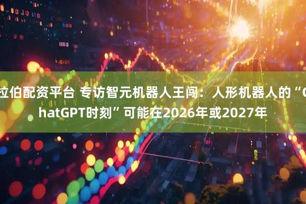 拉伯配资平台 专访智元机器人王闯：人形机器人的“ChatGPT时刻”可能在2026年或2027年