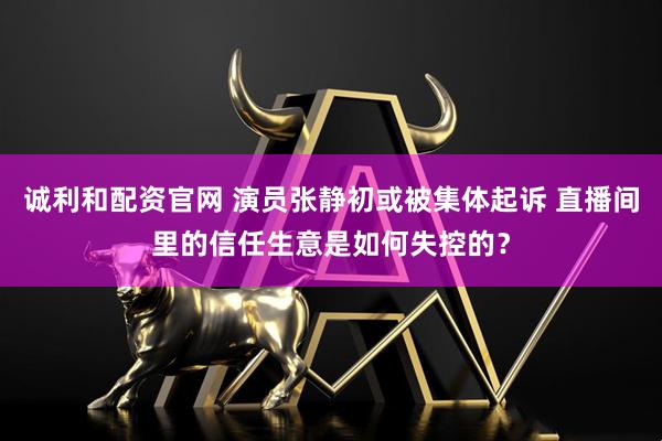 诚利和配资官网 演员张静初或被集体起诉 直播间里的信任生意是如何失控的？