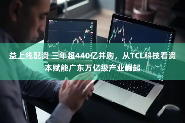 益上线配资 三年超440亿并购，从TCL科技看资本赋能广东万亿级产业崛起