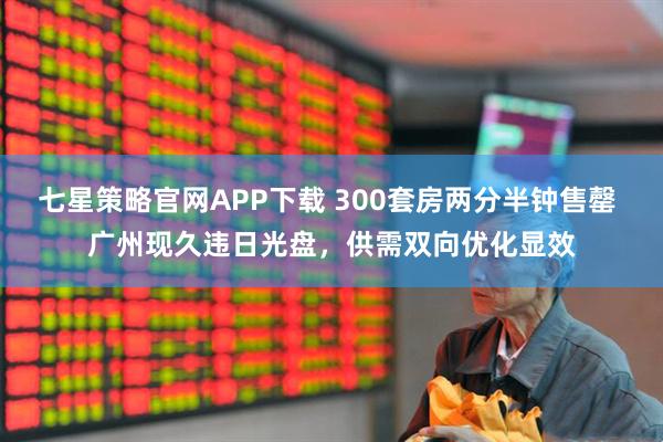 七星策略官网APP下载 300套房两分半钟售罄 广州现久违日光盘，供需双向优化显效