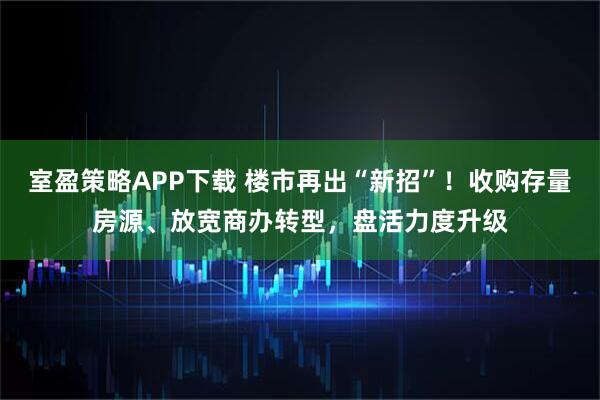 室盈策略APP下载 楼市再出“新招”！收购存量房源、放宽商办转型，盘活力度升级