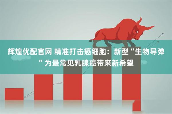 辉煌优配官网 精准打击癌细胞：新型“生物导弹”为最常见乳腺癌带来新希望