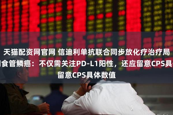 天猫配资网官网 信迪利单抗联合同步放化疗治疗局部晚期食管鳞癌：不仅需关注PD‑L1阳性，还应留意CPS具体数值