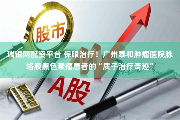 瑞银网配资平台 保眼治疗！广州泰和肿瘤医院脉络膜黑色素瘤患者的“质子治疗奇迹”