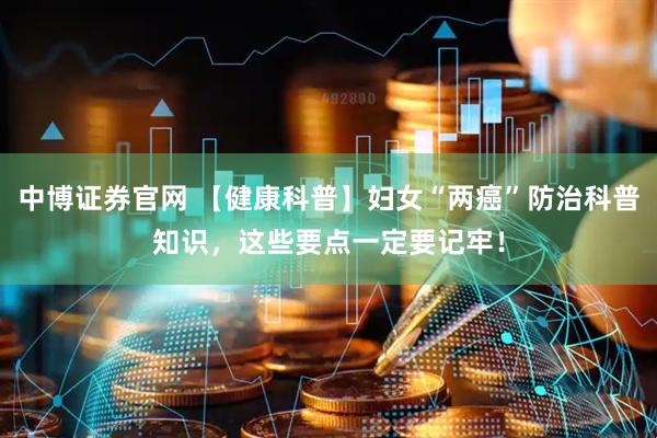 中博证券官网 【健康科普】妇女“两癌”防治科普知识，这些要点一定要记牢！