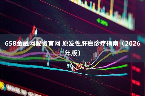 658金融网配资官网 原发性肝癌诊疗指南（2026年版）